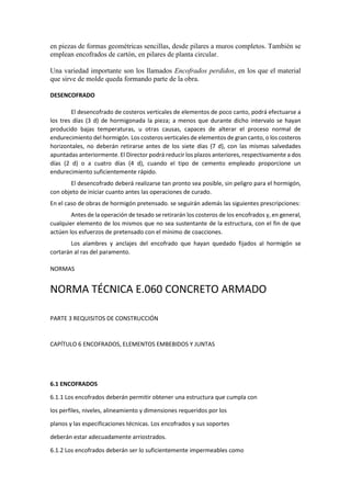 en piezas de formas geométricas sencillas, desde pilares a muros completos. También se
emplean encofrados de cartón, en pilares de planta circular.
Una variedad importante son los llamados Encofrados perdidos, en los que el material
que sirve de molde queda formando parte de la obra.
DESENCOFRADO
El desencofrado de costeros verticales de elementos de poco canto, podrá efectuarse a
los tres días (3 d) de hormigonada la pieza; a menos que durante dicho intervalo se hayan
producido bajas temperaturas, u otras causas, capaces de alterar el proceso normal de
endurecimiento del hormigón. Los costeros verticales de elementos de gran canto, o los costeros
horizontales, no deberán retirarse antes de los siete días (7 d), con las mismas salvedades
apuntadas anteriormente. El Director podrá reducir los plazos anteriores, respectivamente a dos
días (2 d) o a cuatro días (4 d), cuando el tipo de cemento empleado proporcione un
endurecimiento suficientemente rápido.
El desencofrado deberá realizarse tan pronto sea posible, sin peligro para el hormigón,
con objeto de iniciar cuanto antes las operaciones de curado.
En el caso de obras de hormigón pretensado. se seguirán además las siguientes prescripciones:
Antes de la operación de tesado se retirarán los costeros de los encofrados y, en general,
cualquier elemento de los mismos que no sea sustentante de la estructura, con el fin de que
actúen los esfuerzos de pretensado con el mínimo de coacciones.
Los alambres y anclajes del encofrado que hayan quedado fijados al hormigón se
cortarán al ras del paramento.
NORMAS
NORMA TÉCNICA E.060 CONCRETO ARMADO
PARTE 3 REQUISITOS DE CONSTRUCCIÓN
CAPÍTULO 6 ENCOFRADOS, ELEMENTOS EMBEBIDOS Y JUNTAS
6.1 ENCOFRADOS
6.1.1 Los encofrados deberán permitir obtener una estructura que cumpla con
los perfiles, niveles, alineamiento y dimensiones requeridos por los
planos y las especificaciones técnicas. Los encofrados y sus soportes
deberán estar adecuadamente arriostrados.
6.1.2 Los encofrados deberán ser lo suficientemente impermeables como
 