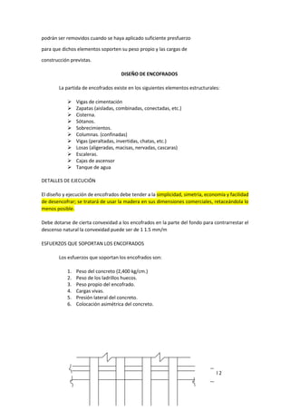 podrán ser removidos cuando se haya aplicado suficiente presfuerzo
para que dichos elementos soporten su peso propio y las cargas de
construcción previstas.
DISEÑO DE ENCOFRADOS
La partida de encofrados existe en los siguientes elementos estructurales:
 Vigas de cimentación
 Zapatas (aisladas, combinadas, conectadas, etc.)
 Cisterna.
 Sótanos.
 Sobrecimientos.
 Columnas. (confinadas)
 Vigas (peraltadas, invertidas, chatas, etc.)
 Losas (aligeradas, macisas, nervadas, cascaras)
 Escaleras.
 Cajas de ascensor
 Tanque de agua
DETALLES DE EJECUCIÓN
El diseño y ejecución de encofrados debe tender a la simplicidad, simetría, economía y facilidad
de desencofrar; se tratará de usar la madera en sus dimensiones comerciales, retaceándola lo
menos posible.
Debe dotarse de cierta convexidad a los encofrados en la parte del fondo para contrarrestar el
descenso natural la convexidad puede ser de 1 1.5 mm/m
ESFUERZOS QUE SOPORTAN LOS ENCOFRADOS
Los esfuerzos que soportan los encofrados son:
1. Peso del concreto (2,400 kg/cm.)
2. Peso de los ladrillos huecos.
3. Peso propio del encofrado.
4. Cargas vivas.
5. Presión lateral del concreto.
6. Colocación asimétrica del concreto.
l 2
 