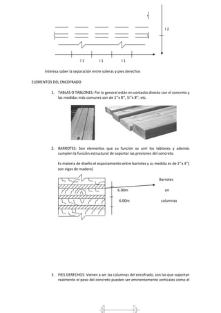 l 2
l 1 l 1 l 1
Interesa saber la separación entre soleras y pies derechos
ELEMENTOS DEL ENCOFRADO
1. TABLAS O TABLONES: Por lo general están en contacto directo con el concreto y
las medidas más comunes son de 1’’x 8’’, ½’’x 8’’, etc.
2. BARROTES: Son elementos que su función es unir los tablones y además
cumplen la función estructural de soportar las presiones del concreto.
Es materia de diseño el espaciamiento entre barrotes y su medida es de 2’’x 4’’(
son vigas de madera)
Barrotes
6.00m en
6.00m columnas
3. PIES DERECHOS: Vienen a ser las columnas del encofrado, son las que soportan
realmente el peso del concreto pueden ser eminentemente verticales como el
 