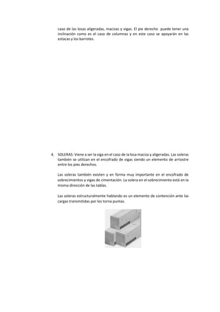 caso de las losas aligeradas, macizas y vigas. El pie derecho puede tener una
inclinación como es el caso de columnas y en este caso se apoyarán en las
estacas y los barrotes.
4. SOLERAS: Viene a ser la viga en el caso de la losa maciza y aligeradas. Las soleras
también se utilizan en el encofrado de vigas siendo un elemento de arriostre
entre los pies derechos.
Las soleras también existen y en forma muy importante en el encofrado de
sobrecimientos y vigas de cimentación. La solera en el sobrecimiento está en la
misma dirección de las tablas.
Las soleras estructuralmente hablando es un elemento de contención ante las
cargas transmitidas por los torna puntas.
 