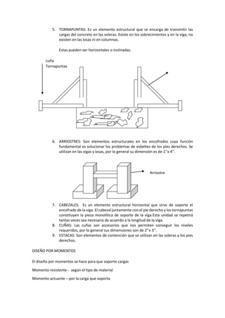 5. TORNAPUNTAS: Es un elemento estructural que se encarga de transmitir las
cargas del concreto en las soleras. Existe en los sobrecimientos y en la viga, no
existen en las losas ni en columnas.
Estas pueden ser horizontales o inclinadas.
cuña
Tornapuntas
6. ARRIOSTRES: Son elementos estructurales en los encofrados cuya función
fundamental es solucionar los problemas de esbeltez de los pies derechos. Se
utilizan en las vigas y losas, por lo general su dimensión es de 1’’x 4’’.
Arriostre
7. CABEZALES: Es un elemento estructural horizontal que sirve de soporte el
encofrado de la viga. El cabezal juntamente con el pie derecho y los tornapuntas
constituyen la pieza monolítica de soporte de la viga.Esta unidad se repetirá
tantas veces sea necesaria de acuerdo a la longitud de la viga.
8. CUÑAS: Las cuñas son accesorios que nos permiten conseguir los niveles
requeridos, por lo general sus dimensiones son de 2’’x 3’’.
9. ESTACAS: Son elementos de contención que se utilizan en las soleras y los pies
derechos.
DISEÑO POR MOMENTOS
El diseño por momentos se hace para que soporte cargas
Momento resistente - según el tipo de material
Momento actuante – por la carga que soporta
 