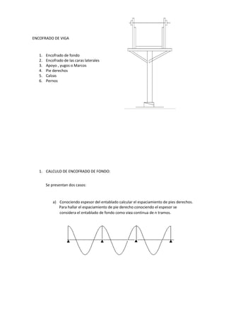 ENCOFRADO DE VIGA
1. Encofrado de fondo
2. Encofrado de las caras laterales
3. Apoyo , yugos o Marcos
4. Pie derechos
5. Calzas
6. Pernos
1. CALCULO DE ENCOFRADO DE FONDO:
Se presentan dos casos:
a) Conociendo espesor del entablado calcular el espaciamiento de pies derechos.
Para hallar el espaciamiento de pie derecho conociendo el espesor se
considera el entablado de fondo como viga continua de n tramos.
 