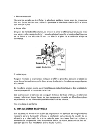 d. Montar lavamanos
l lavamanos armado con la grifería y la válvula de salida se coloca sobre las grapas que
han sido fijadas en los trazos, cuidando que quede a una altura máxima de 79 a 80 cm.
con relación al piso
e. Armar sifón.
Después de montado el lavamanos, se procede a armar el sifón (el cual sirve para evitar
que salgan malos olores al exterior) y se coloca bajo el desagüe, empatándolo al tubo que
se ha dejado a una altura de 50 cm. con relación al piso, de acuerdo con el tipo de
lavamanos.
f. Instalar agua.
fuego de montado el lavamanos e instalado el sifón se procede a colocarle el abasto de
agua, lo cual se realiza por medio de un acople de aluminio o de cobre que se consigue en
el comercio.
Es importante tener en cuenta que en la salida para el abasto del agua se deja un adaptador
macho para permitir la colocación del acople.
Los lavamanos en el comercio se consiguen de loza o de fibras sintéticas, de diferentes
marcas y diferentes tipos o líneas, por esto es necesario consultar las diferentes medidas
especificadas por los fabricantes para la instalación de los mismos.
Ver otros tipos de sanitarios
9. INSTALACIONES ELÉCTRICAS
Son aquellas por medio de las cuales se proporcionan los servicios de energía eléctrica
necesaria para la iluminación artificial, la calefacción del ambiente, la cocción de los
alimentos y el planchado de la ropa, además sirve para hacer funcionar motores y
elementos de uso personal como máquinas de afeitar, de motilar, secadores de pelo etc.,
esto son los usos más importantes a nivel de una vivienda.
 