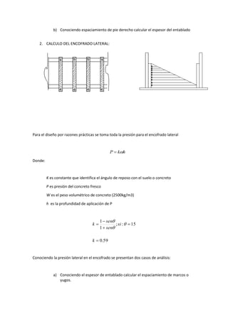 b) Conociendo espaciamiento de pie derecho calcular el espesor del entablado
2. CALCULO DEL ENCOFRADO LATERAL:
Para el diseño por razones prácticas se toma toda la presión para el encofrado lateral
hkP 
Donde:
K es constante que identifica el ángulo de reposo con el suelo o concreto
P es presión del concreto fresco
W es el peso volumétrico de concreto (2500kg/m3)
h es la profundidad de aplicación de P
59.0
15:;
1
1





k
si
sen
sen
k 


Conociendo la presión lateral en el encofrado se presentan dos casos de análisis:
a) Conociendo el espesor de entablado calcular el espaciamiento de marcos o
yugos.
 