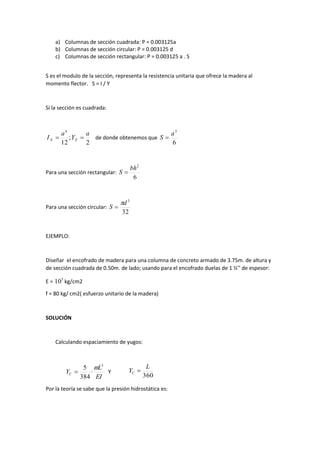 a) Columnas de sección cuadrada: P = 0.003125a
b) Columnas de sección circular: P = 0.003125 d
c) Columnas de sección rectangular: P = 0.003125 a . S
S es el modulo de la sección, representa la resistencia unitaria que ofrece la madera al
momento flector. S = I / Y
Si la sección es cuadrada:
2
;
12
4
a
Y
a
I XX  de donde obtenemos que
6
3
a
S 
Para una sección rectangular:
6
2
bh
S 
Para una sección circular:
32
3
d
S


EJEMPLO:
Diseñar el encofrado de madera para una columna de concreto armado de 3.75m. de altura y
de sección cuadrada de 0.50m. de lado; usando para el encofrado duelas de 1 ½’’ de espesor:
E = 5
10 kg/cm2
f = 80 kg/ cm2( esfuerzo unitario de la madera)
SOLUCIÓN
Calculando espaciamiento de yugos:
EI
L
YC
3
384
5 
 Y
Por la teoría se sabe que la presión hidrostática es:
360
L
YC 
 