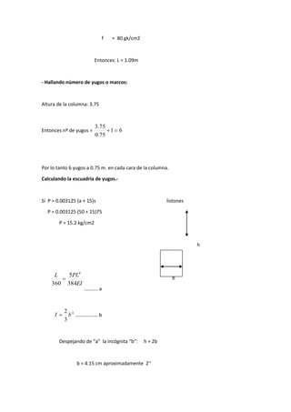 f = 80 gk/cm2
Entonces: L = 1.09m
- Hallando número de yugos o marcos:
Altura de la columna: 3.75
Entonces nº de yugos = 61
75.0
75.3

Por lo tanto 6 yugos a 0.75 m. en cada cara de la columna.
Calculando la escuadría de yugos.-
Si P = 0.003125 (a + 15)s listones
P = 0.003125 (50 + 15)75
P = 15.2 kg/cm2
h
b
……….. a
4
3
2
bI  ……………… b
Despejando de “a” la incógnita “b”: h = 2b
b = 4.15 cm aproximadamente 2’’
EI
PLL
bh
fPL
384
5
360
610
1
4
2
2


 