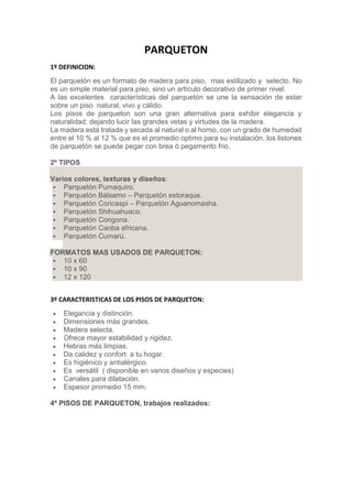 PARQUETON
1º DEFINICION:
El parquetón es un formato de madera para piso, mas estilizado y selecto. No
es un simple material para piso, sino un artículo decorativo de primer nivel.
A las excelentes características del parquetón se une la sensación de estar
sobre un piso natural, vivo y cálido.
Los pisos de parqueton son una gran alternativa para exhibir elegancia y
naturalidad; dejando lucir las grandes vetas y virtudes de la madera.
La madera está tratada y secada al natural o al horno, con un grado de humedad
entre el 10 % al 12 % que es el promedio optimo para su instalación. los listones
de parquetón se puede pegar con brea ó pegamento frio.
2º TIPOS
Varios colores, texturas y diseños:
 Parquetón Pumaquiro.
 Parquetón Bálsamo – Parquetón estoraque.
 Parquetón Coricaspi – Parquetón Aguanomasha.
 Parquetón Shihuahuaco.
 Parquetón Congona.
 Parquetón Caoba africana.
 Parquetón Cumarú.
FORMATOS MAS USADOS DE PARQUETON:
 10 x 60
 10 x 90
 12 x 120
3º CARACTERISTICAS DE LOS PISOS DE PARQUETON:
 Elegancia y distinción.
 Dimensiones más grandes.
 Madera selecta.
 Ofrece mayor estabilidad y rigidez.
 Hebras más limpias.
 Da calidez y confort a tu hogar.
 Es higiénico y antialérgico.
 Es versátil ( disponible en varios diseños y especies)
 Canales para dilatación.
 Espesor promedio 15 mm.
4º PISOS DE PARQUETON, trabajos realizados:
 