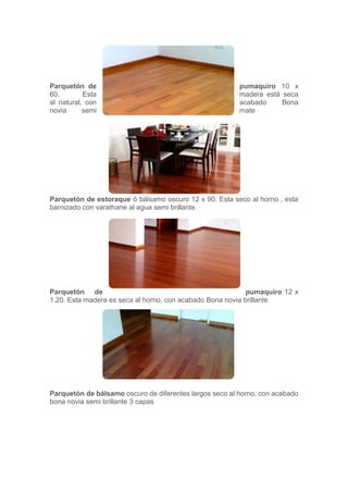 Parquetón de pumaquiro 10 x
60. Esta madera está seca
al natural, con acabado Bona
novia semi mate
Parquetón de estoraque ó bálsamo oscuro 12 x 90. Esta seco al horno , esta
barnizado con varathane al agua semi brillante
Parquetón de pumaquiro 12 x
1.20. Esta madera es seca al horno, con acabado Bona novia brillante
Parquetón de bálsamo oscuro de diferentes largos seco al horno, con acabado
bona novia semi brillante 3 capas
 
