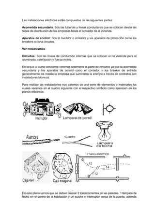 Las instalaciones eléctricas están compuestas de las siguientes partes:
Acometida secundaria: Son las tuberías y líneas conductoras que se colocan desde las
redes de distribución de las empresas hasta el contador de la vivienda.
Aparatos de control: Son el medidor o contador y los aparatos de protección como los
breakers o corta circuitos.
Ver mecanismos
Circuitos: Son las líneas de conducción internas que se colocan en la vivienda para el
alumbrado, calefacción y fuerza motriz.
En lo que al curso concierne veremos solamente la parte de circuitos ya que la acometida
secundaria y los aparatos de control como el contador y los breaker de entrada
generalmente los instala la empresa que suministra la energía a través de contratos con
instaladores técnicos.
Para realizar las instalaciones nos valemos de una serie de elementos o materiales los
cuales veremos en el cuadro siguiente con el respectivo símbolo como aparecen en los
planos eléctricos:
En este plano vemos que se deben colocar 2 tomacorrientes en las paredes, 1 lámpara de
techo en el centro de la habitación y un suiche o interruptor cerca de la puerta, además
 