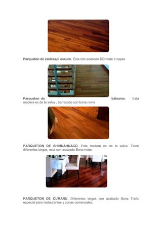 Parqueton de coricaspi oscuro. Esta con acabado DD mate 3 capas
Parqueton de bálsamo. Esta
madera es de la selva , barnizado con bona novia
PARQUETON DE SHIHUAHUACO. Esta madera es de la selva. Tiene
diferentes largos, esta con acabado Bona mate.
PARQUETON DE CUMARU. Diferentes largos con acabado Bona Trafic
especial para restaurantes y zonas comerciales.
 
