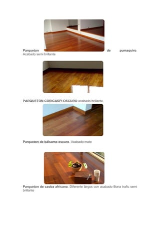 Parqueton de pumaquiro.
Acabado semi brillante
PARQUETON CORICASPI OSCURO acabado brillante.
Parqueton de bálsamo oscuro. Acabado mate
Parqueton de caoba africana. Diferente largos con acabado Bona trafic semi
brillante
 