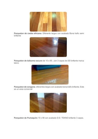 Parqueton de caoba africana. Diferente largos con acabado Bona trafic semi
brillante
Parqueton de bálsamo oscuro de 10 x 60 , con 3 capas de DD brillante marca
tekno
Parqueton de congona. diferentes largos con acabado bona trafic brillante. Este
es un area comercial
Parqueton de Pumaquiro 10 x 90 con acabado D.D. TEKNO brillante 3 capas.
 