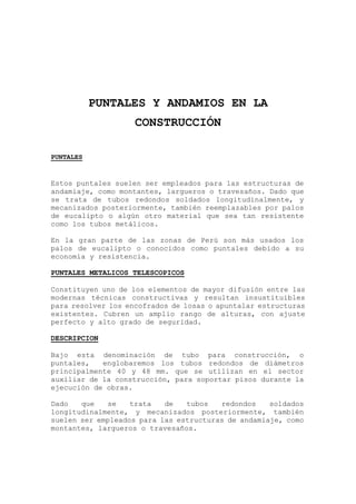 PUNTALES Y ANDAMIOS EN LA
CONSTRUCCIÓN
PUNTALES
Estos puntales suelen ser empleados para las estructuras de
andamiaje, como montantes, largueros o travesaños. Dado que
se trata de tubos redondos soldados longitudinalmente, y
mecanizados posteriormente, también reemplazables por palos
de eucalipto o algún otro material que sea tan resistente
como los tubos metálicos.
En la gran parte de las zonas de Perú son más usados los
palos de eucalipto o conocidos como puntales debido a su
economía y resistencia.
PUNTALES METALICOS TELESCOPICOS
Constituyen uno de los elementos de mayor difusión entre las
modernas técnicas constructivas y resultan insustituibles
para resolver los encofrados de losas o apuntalar estructuras
existentes. Cubren un amplio rango de alturas, con ajuste
perfecto y alto grado de seguridad.
DESCRIPCION
Bajo esta denominación de tubo para construcción, o
puntales, englobaremos los tubos redondos de diámetros
principalmente 40 y 48 mm. que se utilizan en el sector
auxiliar de la construcción, para soportar pisos durante la
ejecución de obras.
Dado que se trata de tubos redondos soldados
longitudinalmente, y mecanizados posteriormente, también
suelen ser empleados para las estructuras de andamiaje, como
montantes, largueros o travesaños.
 