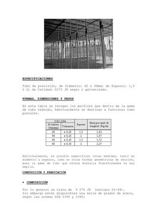 ESPECIFICACIONES
Tubo de precisión, de Diámetro: 40 ó 48mm; de Espesor: 1,5
ó 2; de Calidad: S275 JR negro o galvanizado.
FORMAS, DIMENSIONES Y PESOS
En esta tabla se recogen los perfiles que dentro de la gama
de tubo redondo, habitualmente se destinan a funcionar como
puntales.
Adicionalmente, es posible especificar otras medidas, tanto en
diámetro y espesor, como en otras formas geométricas de sección,
pues la gama de tubo que ofrece Aceralia Transformados es muy
amplia.
COMPOSICIÓN Y FABRICACIÓN
 COMPOSICIÓN
Por lo general se trata de S 275 JR (antiguo St-44).
Sin embargo están disponibles una serie de grados de acero,
según las normas DIN 2394 y 2395:
 