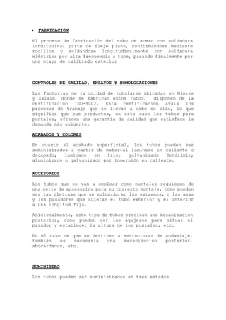  FABRICACIÓN
El proceso de fabricación del tubo de acero con soldadura
longitudinal parte de fleje plano, conformándose mediante
rodillos y soldándose longitudinalmente con soldadura
eléctrica por alta frecuencia a tope, pasando finalmente por
una etapa de calibrado exterior
CONTROLES DE CALIDAD, ENSAYOS Y HOMOLOGACIONES
Las factorías de la unidad de tubulares ubicadas en Mieres
y Zalain, donde se fabrican estos tubos, disponen de la
certificación ISO-9002. Esta certificación avala los
procesos de trabajo que se llevan a cabo en ella, lo que
significa que sus productos, en este caso los tubos para
puntales, ofrecen una garantía de calidad que satisface la
demanda más exigente.
ACABADOS Y COLORES
En cuanto al acabado superficial, los tubos pueden ser
suministrados a partir de material laminado en caliente o
decapado, laminado en frío, galvanizado Sendzimir,
aluminizado o galvanizado por inmersión en caliente.
ACCESORIOS
Los tubos que se van a emplear como puntales requieren de
una serie de accesorios para su correcto montaje, como pueden
ser las pletinas que se soldarán en los extremos, o las asas
y los pasadores que sujetan el tubo exterior y el interior
a una longitud fija.
Adicionalmente, este tipo de tubos precisan una mecanización
posterior, como pueden ser los agujeros para situar el
pasador y establecer la altura de los puntales, etc.
En el caso de que se destinen a estructuras de andamiaje,
también es necesaria una mecanización posterior,
abocardados, etc.
SUMINISTRO
Los tubos pueden ser suministrados en tres estados
 