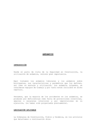 ANDAMIOS
INTRODUCCIÓN
Desde el punto de vista de la Seguridad en Construcción, la
utilización de andamios, reviste gran importancia.
Aquí tratamos los andamios tubulares y los andamios sobre
borriquetas, sus características y parámetros que los definen,
así como su montaje y utilización. Los andamios colgados, se
consideran equipos de trabajo y por tanto están incluidos en dicho
capítulo.
Pensamos, que la mayoría de los accidentes en los andamios, se
producen por deficiencias como falta de protecciones colectivas,
amarres o escaleras interiores y por improvisiones en su
ejecución, (no haber sido proyectados previamente).
LEGISLACIÓN APLICABLE
La Ordenanza de Construcción, Vidrio y Cerámica, en los artículos
que detallamos a continuación dice:
 