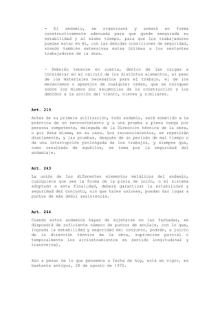 - El andamio, se organizará y armará en forma
constructivamente adecuada para que quede asegurada su
estabilidad y al mismo tiempo, para que los trabajadores
puedan estar en él, con las debidas condiciones de seguridad,
siendo también extensivas éstas últimas a los restantes
trabajadores de la obra.
- Deberán tenerse en cuenta, dentro de las cargas a
considerar en el cálculo de los distintos elementos, el peso
de los materiales necesarios para el trabajo, el de los
mecanismos o aparejos de cualquier orden, que se coloquen
sobre los mismos por exigencias de la construcción y los
debidos a la acción del viento, nieves y similares.
Art. 210
Antes de su primera utilización, todo andamio, será sometido a la
práctica de un reconocimiento y a una prueba a plena carga por
persona competente, delegada de la Dirección técnica de la obra,
o por ésta misma, en su caso. Los reconocimientos, se repetirán
diariamente, y las pruebas, después de un período de mal tiempo o
de una interrupción prolongada de los trabajos, y siempre que,
como resultado de aquéllos, se tema por la seguridad del
andamiaje.
Art. 243
La unión de los diferentes elementos metálicos del andamio,
cualquiera que sea la forma de la pieza de unión, o el sistema
adoptado a esta finalidad, deberá garantizar la estabilidad y
seguridad del conjunto, sin que tales uniones, puedan dar lugar a
puntos de más débil resistencia.
Art. 244
Cuando estos andamios hayan de sujetarse en las fachadas, se
dispondrá de suficiente número de puntos de anclaje, con lo que,
lograda la estabilidad y seguridad del conjunto, podrán, a juicio
de la dirección técnica de la obra, suprimirse parcial o
temporalmente los arriostramientos en sentido longitudinal y
transversal.
Aún a pesar de lo que pensemos a fecha de hoy, está en vigor, es
bastante antigua, 28 de agosto de 1970.
 