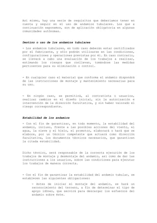 Así mismo, hay una serie de requisitos que deberíamos tener en
cuenta y seguir en el uso de andamios tubulares. Los que a
continuación exponemos, son de aplicación obligatoria en algunas
comunidades autónomas.
Destino o uso de los andamios tubulares
- Los andamios tubulares, en todo caso deberán estar certificados
por el fabricante, y sólo podrán utilizarse en las condiciones,
configuraciones y operaciones previstas por él. En caso contrario,
se llevará a cabo una evaluación de los trabajos a realizar,
estimando los riesgos que conllevan, tomándose las medidas
pertinentes para su eliminación o control.
- En cualquier caso el material que conforma el andamio dispondrá
de las instrucciones de montaje y mantenimiento necesarias para
su uso.
- En ningún caso, se permitirá, al contratista o usuarios,
realizar cambios en el diseño inicial, sin la autorización e
intervención de la dirección facultativa, y sin haber valorado el
riesgo correspondiente.
Estabilidad de los andamios
- Con el fin de garantizar, en todo momento, la estabilidad del
andamio, incluso, frente a las posibles acciones del viento, el
agua, la nieve y el hielo, el promotor, elaborará o hará que se
elabore, por un técnico competente que actuará como dirección
facultativa, los documentos técnicos necesarios, que garanticen
la citada estabilidad.
Dicho técnico, será responsable de la correcta ejecución de los
trabajos de montaje y desmontaje del andamio, así como de dar las
instrucciones a los usuarios, sobre las condiciones para ejecutar
los trabajos de manera correcta.
- Con el fin de garantizar la estabilidad del andamio tubular, se
establecen las siguientes obligaciones:
- Antes de iniciar el montaje del andamio, se hará un
reconocimiento del terreno, a fin de determinar el tipo de
apoyo idóneo, que servirá para descargar los esfuerzos del
andamio sobre éste.
 