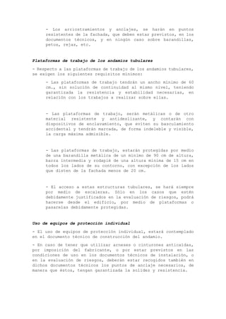 - Los arriostramientos y anclajes, se harán en puntos
resistentes de la fachada, que deben estar previstos, en los
documentos técnicos, y en ningún caso sobre barandillas,
petos, rejas, etc.
Plataformas de trabajo de los andamios tubulares
- Respecto a las plataformas de trabajo de los andamios tubulares,
se exigen los siguientes requisitos mínimos:
- Las plataformas de trabajo tendrán un ancho mínimo de 60
cm., sin solución de continuidad al mismo nivel, teniendo
garantizada la resistencia y estabilidad necesarias, en
relación con los trabajos a realizar sobre ellas.
- Las plataformas de trabajo, serán metálicas o de otro
material resistente y antideslizante, y contarán con
dispositivos de enclavamiento, que eviten su basculamiento
accidental y tendrán marcada, de forma indeleble y visible,
la carga máxima admisible.
- Las plataformas de trabajo, estarán protegidas por medio
de una barandilla metálica de un mínimo de 90 cm de altura,
barra intermedia y rodapié de una altura mínima de 15 cm en
todos los lados de su contorno, con excepción de los lados
que disten de la fachada menos de 20 cm.
- El acceso a estas estructuras tubulares, se hará siempre
por medio de escaleras. Sólo en los casos que estén
debidamente justificados en la evaluación de riesgos, podrá
hacerse desde el edificio, por medio de plataformas o
pasarelas debidamente protegidas.
Uso de equipos de protección individual
- El uso de equipos de protección individual, estará contemplado
en el documento técnico de construcción del andamio.
- En caso de tener que utilizar arneses o cinturones anticaídas,
por imposición del fabricante, o por estar previstos en las
condiciones de uso en los documentos técnicos de instalación, o
en la evaluación de riesgos, deberán estar recogidos también en
dichos documentos técnicos los puntos de anclaje necesarios, de
manera que éstos, tengan garantizada la solidez y resistencia.
 