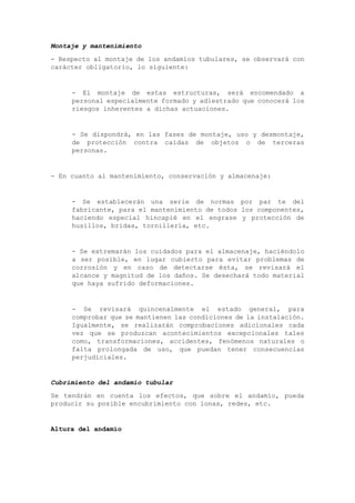 Montaje y mantenimiento
- Respecto al montaje de los andamios tubulares, se observará con
carácter obligatorio, lo siguiente:
- El montaje de estas estructuras, será encomendado a
personal especialmente formado y adiestrado que conocerá los
riesgos inherentes a dichas actuaciones.
- Se dispondrá, en las fases de montaje, uso y desmontaje,
de protección contra caídas de objetos o de terceras
personas.
- En cuanto al mantenimiento, conservación y almacenaje:
- Se establecerán una serie de normas por par te del
fabricante, para el mantenimiento de todos los componentes,
haciendo especial hincapié en el engrase y protección de
husillos, bridas, tornillería, etc.
- Se extremarán los cuidados para el almacenaje, haciéndolo
a ser posible, en lugar cubierto para evitar problemas de
corrosión y en caso de detectarse ésta, se revisará el
alcance y magnitud de los daños. Se desechará todo material
que haya sufrido deformaciones.
- Se revisará quincenalmente el estado general, para
comprobar que se mantienen las condiciones de la instalación.
Igualmente, se realizarán comprobaciones adicionales cada
vez que se produzcan acontecimientos excepcionales tales
como, transformaciones, accidentes, fenómenos naturales o
falta prolongada de uso, que puedan tener consecuencias
perjudiciales.
Cubrimiento del andamio tubular
Se tendrán en cuenta los efectos, que sobre el andamio, pueda
producir su posible encubrimiento con lonas, redes, etc.
Altura del andamio
 