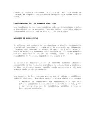 Cuando el andamio sobrepase la altura del edificio donde se
instala, se dispondrá de protección independiente contra caída de
rayos.
Comprobaciones de los andamios tubulares
Los resultados de las comprobaciones deberán documentarse y estar
a disposición de la autoridad laboral. Dichos resultados deberán
conservarse durante toda la vida útil de los equipos
ANDAMIOS DE BORRIQUETAS
Se entiende por andamio de borriquetas, a aquella construcción
provisional auxiliar utilizada para la ejecución de diferentes
trabajos, que permiten el acceso de operarios y materiales, al
punto de trabajo o elementos constructivos de las obras formadas
por dos borriquetas, de ahí su nombre, sobre las que apoyan
plataformas de trabajo, regulables en altura o no.
El andamio de borriquetas, es un elemento auxiliar utilizado
básicamente en los trabajos interiores de albañilería y acabados,
si bien en algunos casos, también puede recurrirse a él, para
algunos trabajos de cerramiento.
Los andamios de borriquetas, podrán ser de madera o metálicos,
pudiendo distinguir dos tipos según la altura máxima a alcanzar:
- Andamios de borriquetas sin arriostramiento, que sólo
deberán utilizarse hasta una altura máxima de 3 mts. y que
a su vez, podrán ser de caballetes, asnillas o bien de
borriquetas verticales.
 