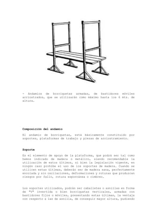 - Andamios de borriquetas armadas, de bastidores móviles
arriostrados, que se utilizarán como máximo hasta los 6 mts. de
altura.
Composición del andamio
El andamio de borriquetas, está básicamente constituido por
soportes, plataformas de trabajo y piezas de arriostramiento.
Soporte
Es el elemento de apoyo de la plataforma, que podrá ser tal como
hemos indicado de madera o metálico, siendo recomendable la
utilización de estos últimos, si bien la legislación vigente, en
ningún caso prohíbe el uso de los soportes de madera. Cuando se
utilicen estas últimas, deberán ser de madera sana, perfectamente
encolada y sin oscilaciones, deformaciones y roturas que produzcan
riesgos por fallo, rotura espontánea o cimbreo.
Los soportes utilizados, podrán ser caballetes o asnillas en forma
de "V" invertida o bien borriquetas verticales, armadas con
bastidores fijos o móviles, presentando estas últimas, la ventaja
con respecto a las de asnilla, de conseguir mayor altura, pudiendo
 