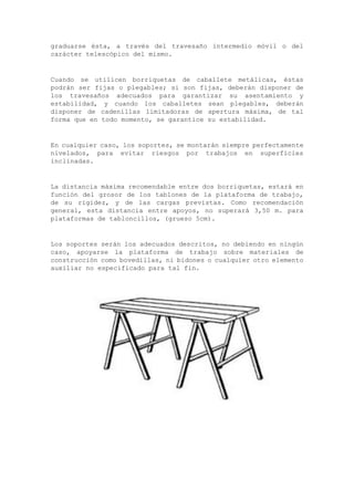 graduarse ésta, a través del travesaño intermedio móvil o del
carácter telescópico del mismo.
Cuando se utilicen borriquetas de caballete metálicas, éstas
podrán ser fijas o plegables; si son fijas, deberán disponer de
los travesaños adecuados para garantizar su asentamiento y
estabilidad, y cuando los caballetes sean plegables, deberán
disponer de cadenillas limitadoras de apertura máxima, de tal
forma que en todo momento, se garantice su estabilidad.
En cualquier caso, los soportes, se montarán siempre perfectamente
nivelados, para evitar riesgos por trabajos en superficies
inclinadas.
La distancia máxima recomendable entre dos borriquetas, estará en
función del grosor de los tablones de la plataforma de trabajo,
de su rigidez, y de las cargas previstas. Como recomendación
general, esta distancia entre apoyos, no superará 3,50 m. para
plataformas de tabloncillos, (grueso 5cm).
Los soportes serán los adecuados descritos, no debiendo en ningún
caso, apoyarse la plataforma de trabajo sobre materiales de
construcción como bovedillas, ni bidones o cualquier otro elemento
auxiliar no especificado para tal fin.
 
