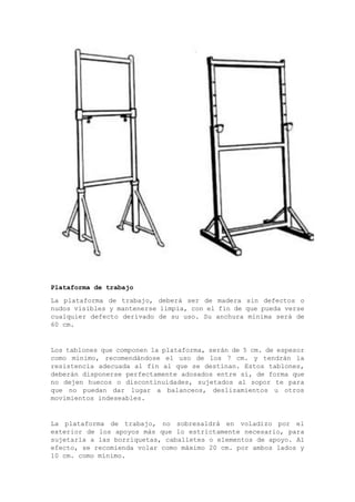 Plataforma de trabajo
La plataforma de trabajo, deberá ser de madera sin defectos o
nudos visibles y mantenerse limpia, con el fin de que pueda verse
cualquier defecto derivado de su uso. Su anchura mínima será de
60 cm.
Los tablones que componen la plataforma, serán de 5 cm. de espesor
como mínimo, recomendándose el uso de los 7 cm. y tendrán la
resistencia adecuada al fin al que se destinan. Estos tablones,
deberán disponerse perfectamente adosados entre sí, de forma que
no dejen huecos o discontinuidades, sujetados al sopor te para
que no puedan dar lugar a balanceos, deslizamientos u otros
movimientos indeseables.
La plataforma de trabajo, no sobresaldrá en voladizo por el
exterior de los apoyos más que lo estrictamente necesario, para
sujetarla a las borriquetas, caballetes o elementos de apoyo. Al
efecto, se recomienda volar como máximo 20 cm. por ambos lados y
10 cm. como mínimo.
 