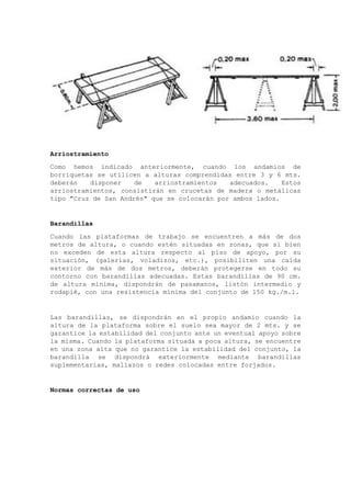 Arriostramiento
Como hemos indicado anteriormente, cuando los andamios de
borriquetas se utilicen a alturas comprendidas entre 3 y 6 mts.
deberán disponer de arriostramientos adecuados. Estos
arriostramientos, consistirán en crucetas de madera o metálicas
tipo "Cruz de San Andrés" que se colocarán por ambos lados.
Barandillas
Cuando las plataformas de trabajo se encuentren a más de dos
metros de altura, o cuando estén situadas en zonas, que si bien
no exceden de esta altura respecto al piso de apoyo, por su
situación, (galerías, voladizos, etc.), posibiliten una caída
exterior de más de dos metros, deberán protegerse en todo su
contorno con barandillas adecuadas. Estas barandillas de 90 cm.
de altura mínima, dispondrán de pasamanos, listón intermedio y
rodapié, con una resistencia mínima del conjunto de 150 kg./m.l.
Las barandillas, se dispondrán en el propio andamio cuando la
altura de la plataforma sobre el suelo sea mayor de 2 mts. y se
garantice la estabilidad del conjunto ante un eventual apoyo sobre
la misma. Cuando la plataforma situada a poca altura, se encuentre
en una zona alta que no garantice la estabilidad del conjunto, la
barandilla se dispondrá exteriormente mediante barandillas
suplementarias, mallazos o redes colocadas entre forjados.
Normas correctas de uso
 