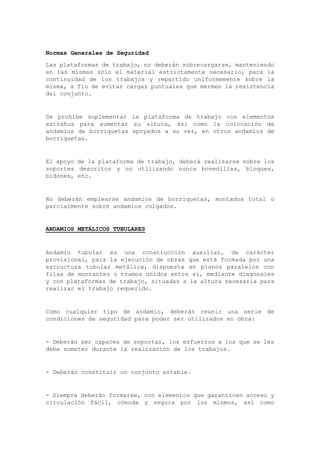Normas Generales de Seguridad
Las plataformas de trabajo, no deberán sobrecargarse, manteniendo
en las mismas sólo el material estrictamente necesario, para la
continuidad de los trabajos y repartido uniformemente sobre la
misma, a fin de evitar cargas puntuales que mermen la resistencia
del conjunto.
Se prohíbe suplementar la plataforma de trabajo con elementos
extraños para aumentar su altura, así como la colocación de
andamios de borriquetas apoyados a su vez, en otros andamios de
borriquetas.
El apoyo de la plataforma de trabajo, deberá realizarse sobre los
soportes descritos y no utilizando nunca bovedillas, bloques,
bidones, etc.
No deberán emplearse andamios de borriquetas, montados total o
parcialmente sobre andamios colgados.
ANDAMIOS METÁLICOS TUBULARES
Andamio tubular es una construcción auxiliar, de carácter
provisional, para la ejecución de obras que está formada por una
estructura tubular metálica, dispuesta en planos paralelos con
filas de montantes o tramos unidos entre sí, mediante diagonales
y con plataformas de trabajo, situadas a la altura necesaria para
realizar el trabajo requerido.
Como cualquier tipo de andamio, deberán reunir una serie de
condiciones de seguridad para poder ser utilizados en obra:
- Deberán ser capaces de soportar, los esfuerzos a los que se les
deba someter durante la realización de los trabajos.
- Deberán constituir un conjunto estable.
- Siempre deberán formarse, con elementos que garanticen acceso y
circulación fácil, cómoda y segura por los mismos, así como
 