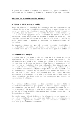 disponer de cuantos elementos sean necesarios, para garantizar la
seguridad de los operarios durante la ejecución de los trabajos.
ANÁLISIS DE LA FORMACIÓN DEL ANDAMIO
Arranque o apoyo sobre el suelo
Antes de iniciar el montaje del andamio, hay que asegurarse que
la base de apoyo es lo suficientemente firme y resistente. En tal
caso, el apoyo se efectuará sobre la placa base. Cuando se
sospeche, que el terreno no presenta la resistencia necesaria,
las placas base apoyarán sobre elementos de reparto de cargas
adecuados, como durmientes de madera o bases de hormigón, que
repartan las cargas puntuales de la estructura tubular, sobre una
mayor superficie y ayuden a mantener la horizontalidad del
conjunto.
En aquellos casos en que el terreno presente desniveles o
irregularidades se utilizarán husillos de nivelación que deberán
situarse sobre la placa base con la rosca en su posición inferior.
Arriostramiento Propio
Situadas las placas base y los husillos de nivelación si fueran
necesarios, a continuación se montarán sobre las primeras, los
suplementos de altura o bastidores metálicos, procurando colocar
la zona que no dispone de escalerilla, junto al paramento en el
cual se va a trabajar. Una vez colocados los bastidores, se
procederá al arriostramiento del tramo ejecutado, colocando por
ambos lados, travesaños laterales tipo "Cruz de San Andrés". Este
arriostramiento, cuando en un determinado tramo se trabaje por
una de sus caras, podrá sustituirse por dos tubos extremos
aplastados y paralelos. Tanto los travesaños laterales, como los
tubos extremos, se insertarán en los enganches que poseen los
suplementos de altura.
Para evitar deformaciones en los andamios y sobre todo en
estructuras tubulares de gran porte, se deberán colocar diagonales
horizontales, que se sujetarán a los bastidores mediante bridas.
Las diagonales, se situarán una en el módulo base y otra, cada 5
metros de altura, diagonal que deberá duplicarse, cuando se trate
de andamios móviles.
En ningún caso, deberá iniciarse la ejecución de un nuevo nivel
sin haber concluido el anterior con todos los arriostramientos
colocados, comprobando además, que se encuentra debidamente
nivelado y perfectamente vertical.
 