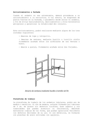 Arriostramientos a fachada
Cuando el andamio no sea autoestable, deberá procederse a su
arriostramiento a la estructura. A tal efecto, se dispondrá de
puntos fuertes en la fachada, o paramento donde anclar el andamio,
a fin de evitar basculamientos, deslizamientos u otros movimientos
peligrosos y garantizar la estabilidad del conjunto.
Este arriostramiento, podrá realizarse mediante alguno de los tres
sistemas siguientes:
- Amarres de tope y latiguillo.
- Amarres de ventana, mediante husillo o tornillo sinfín
firmemente acuñado entre los alféizares de una ventana o
hueco.
- Amarre a puntal, firmemente acuñado entre dos forjados.
Plataforma de trabajo
La plataforma de trabajo de los andamios tubulares, podrá ser de
madera o metálica. Si son de madera, estarán formadas por tablones
de 5 cm. de grueso sin defectos visibles, buen aspecto y sin
nudosidades que puedan disminuir su resistencia, debiendo
mantenerse limpias de tal forma, que puedan apreciarse fácilmente
los defectos derivados de su uso. Si son metálicos, se formarán
con planchas de acero estriadas con agujeros.
 