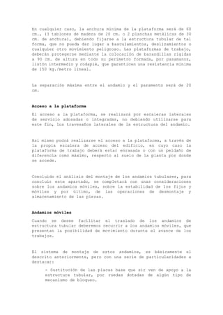 En cualquier caso, la anchura mínima de la plataforma será de 60
cm., (3 tablones de madera de 20 cm. o 2 planchas metálicas de 30
cm. de anchura), debiendo fijarse a la estructura tubular de tal
forma, que no pueda dar lugar a basculamientos, deslizamientos o
cualquier otro movimiento peligroso. Las plataformas de trabajo,
deberán protegerse mediante la colocación de barandillas rígidas
a 90 cm. de altura en todo su perímetro formada, por pasamanos,
listón intermedio y rodapié, que garanticen una resistencia mínima
de 150 kg./metro lineal.
La separación máxima entre el andamio y el paramento será de 20
cm.
Acceso a la plataforma
El acceso a la plataforma, se realizará por escaleras laterales
de servicio adosadas o integradas, no debiendo utilizarse para
este fin, los travesaños laterales de la estructura del andamio.
Así mismo podrá realizarse el acceso a la plataforma, a través de
la propia escalera de acceso del edificio, en cuyo caso la
plataforma de trabajo deberá estar enrasada o con un peldaño de
diferencia como máximo, respecto al suelo de la planta por donde
se accede.
Concluido el análisis del montaje de los andamios tubulares, para
concluir este apartado, se completará con unas consideraciones
sobre los andamios móviles, sobre la estabilidad de los fijos y
móviles y por último, de las operaciones de desmontaje y
almacenamiento de las piezas.
Andamios móviles
Cuando se desee facilitar el traslado de los andamios de
estructura tubular deberemos recurrir a los andamios móviles, que
presentan la posibilidad de movimiento durante el avance de los
trabajos.
El sistema de montaje de estos andamios, es básicamente el
descrito anteriormente, pero con una serie de particularidades a
destacar:
- Sustitución de las placas base que sir ven de apoyo a la
estructura tubular, por ruedas dotadas de algún tipo de
mecanismo de bloqueo.
 