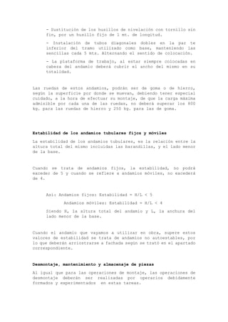 - Sustitución de los husillos de nivelación con tornillo sin
fin, por un husillo fijo de 1 mt. de longitud.
- Instalación de tubos diagonales dobles en la par te
inferior del tramo utilizado como base, manteniendo las
sencillas cada 5 mts. Alternando el sentido de colocación.
- La plataforma de trabajo, al estar siempre colocadas en
cabeza del andamio deberá cubrir el ancho del mismo en su
totalidad.
Las ruedas de estos andamios, podrán ser de goma o de hierro,
según la superficie por donde se muevan, debiendo tener especial
cuidado, a la hora de efectuar su montaje, de que la carga máxima
admisible por cada una de las ruedas, no deberá superar los 800
kg. para las ruedas de hierro y 250 kg. para las de goma.
Estabilidad de los andamios tubulares fijos y móviles
La estabilidad de los andamios tubulares, es la relación entre la
altura total del mismo incluidas las barandillas, y el lado menor
de la base.
Cuando se trata de andamios fijos, la estabilidad, no podrá
exceder de 5 y cuando se refiere a andamios móviles, no excederá
de 4.
Así: Andamios fijos: Estabilidad = H/L < 5
Andamios móviles: Estabilidad = H/L < 4
Siendo H, la altura total del andamio y L, la anchura del
lado menor de la base.
Cuando el andamio que vayamos a utilizar en obra, supere estos
valores de estabilidad se trata de andamios no autoestables, por
lo que deberán arriostrarse a fachada según se trató en el apartado
correspondiente.
Desmontaje, mantenimiento y almacenaje de piezas
Al igual que para las operaciones de montaje, las operaciones de
desmontaje deberán ser realizadas por operarios debidamente
formados y experimentados en estas tareas.
 