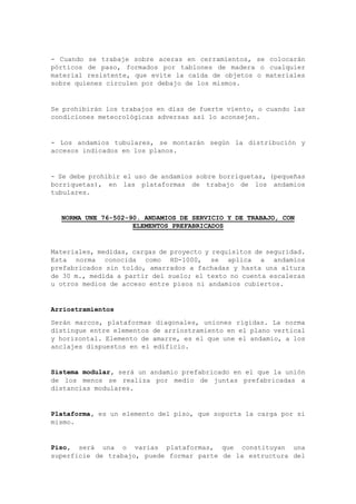 - Cuando se trabaje sobre aceras en cerramientos, se colocarán
pórticos de paso, formados por tablones de madera o cualquier
material resistente, que evite la caída de objetos o materiales
sobre quienes circulen por debajo de los mismos.
Se prohibirán los trabajos en días de fuerte viento, o cuando las
condiciones meteorológicas adversas así lo aconsejen.
- Los andamios tubulares, se montarán según la distribución y
accesos indicados en los planos.
- Se debe prohibir el uso de andamios sobre borriquetas, (pequeñas
borriquetas), en las plataformas de trabajo de los andamios
tubulares.
NORMA UNE 76-502-90. ANDAMIOS DE SERVICIO Y DE TRABAJO, CON
ELEMENTOS PREFABRICADOS
Materiales, medidas, cargas de proyecto y requisitos de seguridad.
Esta norma conocida como HD-1000, se aplica a andamios
prefabricados sin toldo, amarrados a fachadas y hasta una altura
de 30 m., medida a partir del suelo; el texto no cuenta escaleras
u otros medios de acceso entre pisos ni andamios cubiertos.
Arriostramientos
Serán marcos, plataformas diagonales, uniones rígidas. La norma
distingue entre elementos de arriostramiento en el plano vertical
y horizontal. Elemento de amarre, es el que une el andamio, a los
anclajes dispuestos en el edificio.
Sistema modular, será un andamio prefabricado en el que la unión
de los menos se realiza por medio de juntas prefabricadas a
distancias modulares.
Plataforma, es un elemento del piso, que soporta la carga por si
mismo.
Piso, será una o varias plataformas, que constituyan una
superficie de trabajo, puede formar parte de la estructura del
 