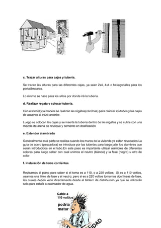 c. Trazar alturas para cajas y tubería.
Se trazan las alturas para las diferentes cajas, ya sean 2x4, 4x4 o hexagonales para los
portalámparas.
Lo mismo se hace para los sitios por donde irá la tubería.
d. Realizar regata y colocar tubería.
Con el cincel y la maceta se realizan las regatas(canchas) para colocar los tubos y las cajas
de acuerdo al trazo anterior.
Luego se colocan las cajas y se inserta la tubería dentro de las regatas y se cubre con una
mezcla de arena de revoque y cemento en dosificación
e. Extender alambrado
Generalmente esta parte se realiza cuando los muros de la vivienda ya están revocados.La
guía de acero (pescadora) se introduce por las tuberías para luego jalar los alambres que
serán introducidos en el tubo.En este paso es importante utilizar alambres de diferentes
colores para luego saber con cual unimos el neutro (blanco) y la fase (negro) u otro de
color.
f. Instalación de toma corrientes
Revisamos el plano para saber si el toma es a 110, o a 220 voltios; Si es a 110 voltios,
usamos una línea de fase y el neutro; pero si es a 220 voltios tomamos dos líneas de fase,
las cuales deben venir directamente desde el tablero de distribución ya que se utilizarán
solo para estufa o calentador de agua.
 