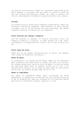 las fuerzas horizontales, pueden ser igualmente repartidas entre
estos amarres y las bases. Hay que tener en cuenta el hecho de
que las fuerzas horizontales, pueden dar lugar a fuerzas ver
ticales relativamente elevadas en algunos montantes del andamio.
Uniones
Los dispositivos de unión entre elementos desmontables, deben ser
eficaces y fáciles de comprobar. Deben permitir un fácil montaje
y bloqueo, con el fin de ofrecer una total seguridad, que impida
cualquier desunión accidental de sus elementos.
Unión vertical por espiga o manguito
Una vez montado el andamio, la holgura horizontal entre los
elementos superior o inferior, no debe exceder de 4 mm. Ésta,
corresponde a un desplazamiento a partir de la línea central de 2
mm.
Otros tipos de unión
Deben ser de las mismas características, es decir, que impidan
todo riesgo de desmontaje accidental.
Bases de apoyo
La resistencia y la rigidez de las bases, deben ser las adecuadas
para transmitir con efectividad la carga, prevista en el cálculo
del andamio desde éste, hasta su nivel de apoyo. La pieza de apoyo
de cada base debe tener un espesor mínimo de a 5 mm. y la
superficie de contacto con su plano de apoyo debe ser como mínimo
de 150 cm2. La anchura mínima, debe ser de 12 cm.
Bases no regulables
Las bases no regulables deben tener incorporado de forma
permanente, un dispositivo de centrado con una longitud mínima de
50 mm. El dispositivo, debe ser concebido de tal forma que impida
que exista un movimiento lateral, superior a 11 mm.
 