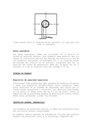 Juego máximo entre el dispositivo de centrado y el tubo para una
base no regulable
Bases regulables
Las bases regulables, deben ser utilizadas con un husillo de
ajuste en posición central, cuyo diámetro debe permitir que sin
carga, la inclinación del eje del vástago con relación al eje de
los elementos verticales, no sobrepase 2,5 %. La longitud mínima
de entrega del husillo en el montaje, cualquiera que sea la
posición del punto de regulación, debe ser la mayor de los 2
valores, 25 % de la longitud total del vástago ó 15 cm.
NIVELES DE TRABAJO
Requisitos de seguridad especiales
Plataformas. Cada plataforma, debe disponer de elementos duraderos
y tener una superficie antideslizante. Estos elementos, deben
estar provistos de un sistema de seguridad, que impida que el
viento pueda levantarlas o volcarlas. Las aberturas practicadas
en los pisos, no deben tener más de 2,5 cm. de ancho. Cuando la
superficie de la plataforma dispone de aberturas de acceso, éstas,
deben estar protegidas o poder ser cerradas.
PROTECCIÓN LATERAL (BARANDILLA)
Los elementos de protección lateral, no deben ser extraíbles salvo
por una acción directa intencionada.
El andamio, deberá disponer de sistemas de fijación que permitan
acoplar una protección junto a la plataforma, compuesta de:
 