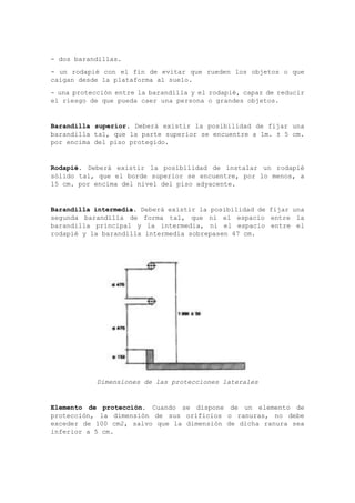 - dos barandillas.
- un rodapié con el fin de evitar que rueden los objetos o que
caigan desde la plataforma al suelo.
- una protección entre la barandilla y el rodapié, capaz de reducir
el riesgo de que pueda caer una persona o grandes objetos.
Barandilla superior. Deberá existir la posibilidad de fijar una
barandilla tal, que la parte superior se encuentre a 1m. ± 5 cm.
por encima del piso protegido.
Rodapié. Deberá existir la posibilidad de instalar un rodapié
sólido tal, que el borde superior se encuentre, por lo menos, a
15 cm. por encima del nivel del piso adyacente.
Barandilla intermedia. Deberá existir la posibilidad de fijar una
segunda barandilla de forma tal, que ni el espacio entre la
barandilla principal y la intermedia, ni el espacio entre el
rodapié y la barandilla intermedia sobrepasen 47 cm.
Dimensiones de las protecciones laterales
Elemento de protección. Cuando se dispone de un elemento de
protección, la dimensión de sus orificios o ranuras, no debe
exceder de 100 cm2, salvo que la dimensión de dicha ranura sea
inferior a 5 cm.
 