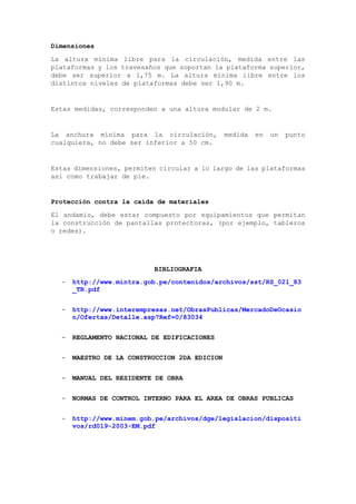 Dimensiones
La altura mínima libre para la circulación, medida entre las
plataformas y los travesaños que soportan la plataforma superior,
debe ser superior a 1,75 m. La altura mínima libre entre los
distintos niveles de plataformas debe ser 1,90 m.
Estas medidas, corresponden a una altura modular de 2 m.
La anchura mínima para la circulación, medida en un punto
cualquiera, no debe ser inferior a 50 cm.
Estas dimensiones, permiten circular a lo largo de las plataformas
así como trabajar de pie.
Protección contra la caída de materiales
El andamio, debe estar compuesto por equipamientos que permitan
la construcción de pantallas protectoras, (por ejemplo, tableros
o redes).
BIBLIOGRAFIA
- http://www.mintra.gob.pe/contenidos/archivos/sst/RS_021_83
_TR.pdf
- http://www.interempresas.net/ObrasPublicas/MercadoDeOcasio
n/Ofertas/Detalle.asp?Ref=0/83034
- REGLAMENTO NACIONAL DE EDIFICACIONES
- MAESTRO DE LA CONSTRUCCION 2DA EDICION
- MANUAL DEL RESIDENTE DE OBRA
- NORMAS DE CONTROL INTERNO PARA EL AREA DE OBRAS PUBLICAS
- http://www.minem.gob.pe/archivos/dge/legislacion/dispositi
vos/rd019-2003-EM.pdf
 