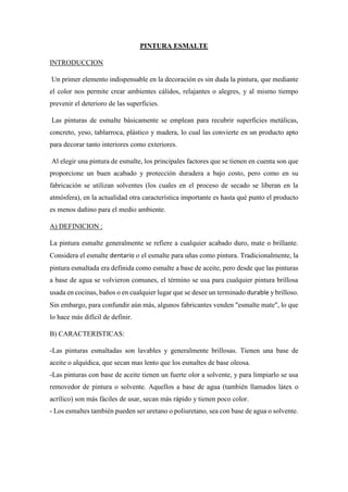 PINTURA ESMALTE
INTRODUCCION
Un primer elemento indispensable en la decoración es sin duda la pintura, que mediante
el color nos permite crear ambientes cálidos, relajantes o alegres, y al mismo tiempo
prevenir el deterioro de las superficies.
Las pinturas de esmalte básicamente se emplean para recubrir superficies metálicas,
concreto, yeso, tablarroca, plástico y madera, lo cual las convierte en un producto apto
para decorar tanto interiores como exteriores.
Al elegir una pintura de esmalte, los principales factores que se tienen en cuenta son que
proporcione un buen acabado y protección duradera a bajo costo, pero como en su
fabricación se utilizan solventes (los cuales en el proceso de secado se liberan en la
atmósfera), en la actualidad otra característica importante es hasta qué punto el producto
es menos dañino para el medio ambiente.
A) DEFINICION :
La pintura esmalte generalmente se refiere a cualquier acabado duro, mate o brillante.
Considera el esmalte dentario o el esmalte para uñas como pintura. Tradicionalmente, la
pintura esmaltada era definida como esmalte a base de aceite, pero desde que las pinturas
a base de agua se volvieron comunes, el término se usa para cualquier pintura brillosa
usada en cocinas, baños o en cualquier lugar que se desee un terminado durable y brilloso.
Sin embargo, para confundir aún más, algunos fabricantes venden "esmalte mate", lo que
lo hace más difícil de definir.
B) CARACTERISTICAS:
-Las pinturas esmaltadas son lavables y generalmente brillosas. Tienen una base de
aceite o alquídica, que secan mas lento que los esmaltes de base oleosa.
-Las pinturas con base de aceite tienen un fuerte olor a solvente, y para limpiarlo se usa
removedor de pintura o solvente. Aquellos a base de agua (también llamados látex o
acrílico) son más fáciles de usar, secan más rápido y tienen poco color.
- Los esmaltes también pueden ser uretano o poliuretano, sea con base de agua o solvente.
 