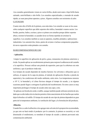 -Los esmaltes generalmente vienen en varios brillos, desde semi-mate o bajo brillo hasta
satinado, semi-brillante o alto brillo. Los esmaltes especializados, a menudo de secado
rápido, se usan para pintar aparatos y pisos. Algunos esmaltes son resistentes al calor.
C) FUNCION
Cuanto más alto el brillo de la pintura, seca más dura. Los esmalte se usan en las casas
sobre cualquier superficie que debe soportar alto tráfico, humedad o manos sucias. Los
bordes, puertas, baños, cocinas y pisos se pintan con esmaltes porque deben soportar
abuso, resisten la humedad y se pueden lavar en forma repetida sin arruinar la
superficie. Los esmaltes también se usan en aparatos, muebles pintados y aplicaciones
industriales. Los automóviles, botes, partes de aviones e incluso componentes pequeños
de naves espaciales están pintados con esmalte.
D) RECOMENDACIONES DE USO
-Aplicación.
Limpie la superficie de aplicación de polvo, grasa, remanentes de pinturas anteriores y
óxido. Se puede aplicar un recubrimiento primario para mejorar la adherencia del esmalte
a la superficie. Procure utilizar una pistola de aspersión, para que la cobertura sea más
uniforme y que el producto rinda más.
Los tiempos de secado dependen de muchos factores: los solventes o diluyentes que se
utilicen, el espesor de la capa de pintura, el método de aplicación (brocha o pistola de
aspersión) y las condiciones del medio ambiente, entre otros. Las temperaturas menores
a 10° C, la humedad y el clima lluvioso alargan el tiempo de secado, y en algunas
ocasiones puede llegar a corrugarse la película del recubrimiento. En estos casos es muy
importante prolongar el tiempo de secado entre una capa y otra.
Se aplican con brocha de cerda o rodillo, aunque también puede utilizarse pistola de aire,
dado que su alto índice de nivelación permite el desvanecimiento de las huellas que suelen
dejar la brocha o el rodillo. El tiempo de secado de este tipo de pintura dependerá en gran
parte de la temperatura ambiente, la ventilación del lugar y la formulación del producto.
-Dilución.
Cuando lleve a cabo la dilución evite agregar más solvente de la proporción recomendada,
ya que esto no hará rendir el producto: por lo contrario, la pintura se escurrirá, se verá
disminuido el rendimiento, se retardará el tiempo de secado y además provocará más
contaminación ambiental.
 