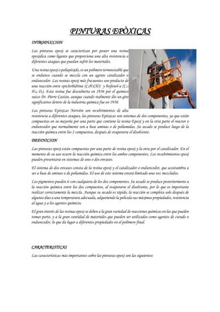 PINTURAS EPÒXICAS
INTRODUCCION
Las pinturas epoxi se caracterizan por poseer una resina
epoxidica como ligante que proporciona una alta resistencia a
diferentes ataques que puedan sufrir los materiales.
Una resina epoxi o poliepóxido, es un polímero termoestable que
se endurece cuando se mezcla con un agente catalizador o
endurecedor. Las resinas epoxi más frecuentes son producto de
una reacción entre epiclorhidrina (C3H5ClO) y bisfenol-a (C15
H16 O2). Esta resina fue descubierta en 1936 por el químico
suizo Dr. Pierre Castán, aunque cuando realmente dio un giro
significativo dentro de la industria química fue en 1950.
Las pinturas Epóxicas Nervión son recubrimientos de alta
resistencia a diferentes ataques, las pinturas Epóxicas son sistemas de dos componentes, ya que están
compuestas en su mayoría por una parte que contiene la resina Epoxi y en la otra parte el reactor o
endurecedor que normalmente son a base aminas o de poliamidas. Su secado se produce luego de la
reacción química entre los 2 compuestos, después de evaporarse el disolvente.
DEDINICION
Las pinturas epoxi están compuestas por una parte de resina epoxi y la otra por el catalizador. En el
momento de su uso ocurre la reacción química entre los ambos componentes. Los recubrimientos epoxi
pueden presentarse en sistemas de uno o dos envases.
El sistema de dos envases consta de la resina epoxi y el catalizador o endurecedor, que acostumbra a
ser a base de aminas o de poliamidas. El uso de este sistema estará limitado una vez mezclados.
Los pigmentos pueden ir con cualquiera de los dos componentes. Su secado se produce posteriormente a
la reacción química entre los dos compuestos, al evaporarse el disolvente, por lo que es importante
realizar correctamente la mezcla. Aunque su secado es rápido, la reacción se completa solo después de
algunos días a una temperatura adecuada, adquiriendo la película sus máximas propiedades, resistencia
al agua y a los agentes químicos.
El gran interés de las resinas epoxi se deben a la gran variedad de reacciones químicas en las que pueden
tomar parte, y a la gran cantidad de materiales que pueden ser utilizados como agentes de curado o
endurecedor, lo que da lugar a diferentes propiedades en el polímero final.
CARACTERISTICAS
Las características más importantes sobre las pinturas epoxi son las siguientes:
 