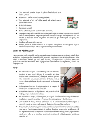  Gran resistencia química, sin que les afecten los disolventes ni los
aceites o grasas.
 Resistencia a ácidos, álcalis, aceites y gasolinas.
 Gran resistencia al roce y al tráfico pesado, a la abrasión y a los
esfuerzos mecánicos.
 Resistencia al agua.
 Dureza y tenacidad
 Buena adherencia, siendo excelente sobre el cemento.
 Su preparación y aplicación debe realizarse según las especificaciones del fabricante, teniendo
cuidado de no exceder los tiempos de aplicación establecidos ya que sus componentes una vez
aireados y mezclados tienen un periodo útil limitado, que varía según los tipos y las
temperaturas.
 Excelente adherencia sobre cemento.
 Aunque presentan buena resistencia a los agentes atmosféricos, su color puede llegar a
amarillearse o decolorarse debido al efecto de los rayos ultravioletas
MODO DE PREPARACION
Su preparación y aplicación debe realizarse según las especificaciones nuestras, teniendo cuidado de no
exceder los tiempos de aplicación establecidos ya que sus componentes una vez aireados y mezclados
tienen un periodo útil limitado, que varía según los tipos y las temperaturas. Al finalizar se verá una
ficha técnica donde se menciona el modo de preparación dependiendo de los componentes y la vida útil
de preparación.
USOS
 Por su resistencia al agua, a la intemperie y a los contaminantes
químicos, se usan como sistemas de protección de larga
duración sobre acero estructural y hormigón. Además, aporta a
estos pavimentos un acabado decorativo de hasta 3mm de
espesor, siendo fácilmente lavable, impermeable y altamente
estético.
 Debido a su resistencia a los ataques químicos, se usa para la
conservación de instalaciones industriales.
 Su excelente resistencia al desgaste hace que sea utilizada en
parking, garajes, suelos industriales etc.
 Por su resistencia al agua y los detergentes, se usa para lavaderos industriales y otras naves o
instalaciones que estén sometidas a frecuentes limpiezas agresivas y desinfecciones.
 Como acabado de pisos y paredes, constituyen una de las soluciones más completas para la
protección cuando se requiere alto grado de higiene, resistencia física y química.
 Para acabados en alto relieve, como suelos, es utilizado el recubrimiento autonivelante en base
epoxi cuarzo. La pintura epoxi dota a los suelos de hormigón, terrazo, pisos metálicos, etc., de
una impermeabilización total y de una excelente resistencia mecánica y química, especialmente
cuando sobre ellos se va a realizar un tránsito continúo de vehículos pesados y livianos,
carretillas etc.
 