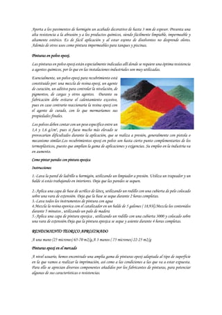 Aporta a los pavimentos de hormigón un acabado decorativo de hasta 3 mm de espesor. Presenta una
alta resistencia a la abrasión y a los productos químicos, siendo fácilmente limpiable, impermeable y
altamente estético. Es de fácil aplicación y al estar exento de disolventes no desprende olores.
Además de otros usos como pintura impermeables para tanques y piscinas.
Pinturas en polvo epoxi.
Las pinturas en polvo epoxi están especialmente indicadas allí donde se requiere una óptima resistencia
a agentes químicos, por lo que en las instalaciones industriales son muy utilizadas.
Esencialmente, un polvo epoxi para recubrimiento está
constituido por: una mezcla de resina epoxi, un agente
de curación, un aditivo para controlar la nivelación, de
pigmentos, de cargas y otros agentes. Durante su
fabricación debe evitarse el calentamiento excesivo,
pues en caso contrario reaccionaria la resina epoxi con
el agente de curado, con lo que mermaríamos sus
propiedades finales.
Los polvos deben contar con un peso específico entre un
1,4 y 1,6 g/cm3, pues si fuese mucho más elevado se
provocarían dificultades durante la aplicación, que se realiza a presión, generalmente con pistola o
mecanismo similar.Los recubrimientos epoxi en polvo son hasta cierto punto complementarios de los
termoplásticos, puesto que amplían la gama de aplicaciones y exigencias. Su empleo en la industria va
en aumento.
Como pintar paredes con pintura epoxica
Instrucciones
1.-Lava la pared de ladrillo u hormigón, utilizando un limpiador a presión. Utiliza un trapeador y un
balde si estás trabajando en interiores. Deja que las paredes se sequen.
2.-Aplica una capa de base de acrílico de látex, utilizando un rodillo con una cubierta de pelo colocado
sobre una vara de extensión. Deja que la base se seque durante 2 horas completas.
3.-Lava todos los instrumentos de pintura con agua
4.Mezcla la resina epovica con el catalizador en un balde de 5 galones ( 18,93l).Mezcla los contenidos
durante 5 minutos , utilizando un palo de madera
5.-Aplica una capa de pintura epoxica , utilizando un rodillo con una cubierta 3000 y colocado sobre
una vara de extensión.Deja que la pintura epoxica se seque y asiente durante 4 horas completas.
RENDIMIENTO TEORICO APROXIMADO
A una mano (25 micrones) 65-70 m2/g.A 3 manos ( 75 micrones) 22-25 m2/g
Pinturas epoxi en el mercado
A nivel usuario, hemos encontrado una amplia gama de pinturas epoxi adaptada al tipo de superficie
en la que vamos a realizar la imprimación, así como a las condiciones a las que va a estar expuesta.
Para ello se aprecian diversos componentes añadidos por los fabricantes de pinturas, para potenciar
algunas de sus características o resistencias.
 
