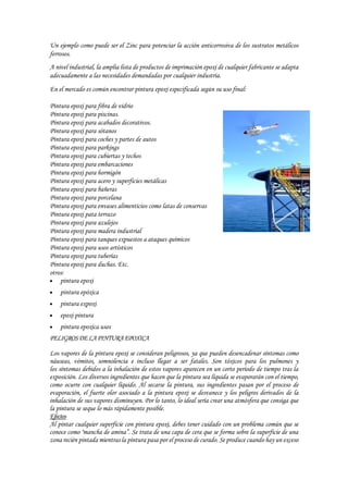 Un ejemplo como puede ser el Zinc para potenciar la acción anticorrosiva de los sustratos metálicos
ferrosos.
A nivel industrial, la amplia lista de productos de imprimación epoxi de cualquier fabricante se adapta
adecuadamente a las necesidades demandadas por cualquier industria.
En el mercado es común encontrar pintura epoxi especificada según su uso final:
Pintura epoxi para fibra de vidrio
Pintura epoxi para piscinas.
Pintura epoxi para acabados decorativos.
Pintura epoxi para sótanos
Pintura epoxi para coches y partes de autos
Pintura epoxi para parkings
Pintura epoxi para cubiertas y techos
Pintura epoxi para embarcaciones
Pintura epoxi para hormigón
Pintura epoxi para acero y superficies metálicas
Pintura epoxi para bañeras
Pintura epoxi para porcelana
Pintura epoxi para envases alimenticios como latas de conservas
Pintura epoxi pata terrazo
Pintura epoxi para azulejos
Pintura epoxi para madera industrial
Pintura epoxi para tanques expuestos a ataques químicos
Pintura epoxi para usos artísticos
Pintura epoxi para tuberías
Pintura epoxi para duchas. Etc.
otros:
 pintura epoxi
 pintura epóxica
 pintura expoxi
 epoxi pintura
 pintura epoxica usos
PELIGROSDELAPINTURAEPOXICA
Los vapores de la pintura epoxi se consideran peligrosos, ya que pueden desencadenar síntomas como
náuseas, vómitos, somnolencia e incluso llegar a ser fatales. Son tóxicos para los pulmones y
los síntomas debidos a la inhalación de estos vapores aparecen en un corto período de tiempo tras la
exposición. Los diversos ingredientes que hacen que la pintura sea líquida se evaporarán con el tiempo,
como ocurre con cualquier líquido. Al secarse la pintura, sus ingredientes pasan por el proceso de
evaporación, el fuerte olor asociado a la pintura epoxi se desvanece y los peligros derivados de la
inhalación de sus vapores disminuyen. Por lo tanto, lo ideal sería crear una atmósfera que consiga que
la pintura se seque lo más rápidamente posible.
Efectos
Al pintar cualquier superficie con pintura epoxi, debes tener cuidado con un problema común que se
conoce como "mancha de amina”. Se trata de una capa de cera que se forma sobre la superficie de una
zona recién pintada mientras la pintura pasa por el proceso de curado. Se produce cuando hay un exceso
 