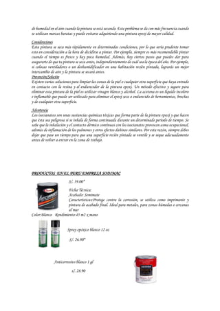 de humedad en el aire cuando la pintura se está secando. Este problema se da con más frecuencia cuando
se utilizan marcas baratas y puede evitarse adquiriendo una pintura epoxi de mayor calidad.
Consideraciones
Esta pintura se seca más rápidamente en determinadas condiciones, por lo que sería prudente tomar
esto en consideración a la hora de decidirse a pintar. Por ejemplo, siempre es más recomendable pintar
cuando el tiempo es fresco y hay poca humedad. Además, hay ciertos pasos que puedes dar para
asegurarte de que tu pintura se seca antes, independientemente de cuál sea la época del año. Por ejemplo,
si colocas ventiladores o un deshumidificador en una habitación recién pintada, lograrás un mejor
intercambio de aire y la pintura se secará antes.
Prevención/Solución
Existen varias soluciones para limpiar las zonas de la piel o cualquier otra superficie que haya entrado
en contacto con la resina y el endurecedor de la pintura epoxi. Un método efectivo y seguro para
eliminar esta pintura de la piel es utilizar vinagre blanco y alcohol. La acetona es un líquido incoloro
e inflamable que puede ser utilizado para eliminar el epoxi seco o endurecido de herramientas, brochas
y de cualquier otra superficie.
Advertencia
Los isocianatos son unas sustancias químicas tóxicas que forma parte de la pintura epoxi y que hacen
que ésta sea peligrosa si se inhala de forma continuada durante un determinado periodo de tiempo. Se
sabe que la inhalación y el contacto dérmico continuos con los isocianatos provocan asma ocupacional,
además de inflamación de los pulmones y otros efectos dañinos similares. Por esta razón, siempre debes
dejar que pase un tiempo para que una superficie recién pintada se ventile y se seque adecuadamente
antes de volver a entrar en la zona de trabajo.
PRODUCTOS EN EL PERU EMPRESA SODIMAC
S/. 39.00*
Ficha Técnica:
Acabado: Semimate
Características:Protege contra la corrosión, se utiliza como imprimante y
pintura de acabado final. Ideal para metales, para zonas húmedas o cercanas
al mar
Color:Blanco Rendimiento:45 m2 x mano
Spray epóxico blanco 12 oz
S/. 26.90*
Anticorrosivo blanco 1 gl
s/. 28.90
 