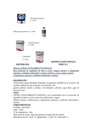 Pintura para piscina ...
s/. 85.90
Diluyente para piscina...s/. 16.00
Esmalte Epoxico
s/. 91.00
Catalizador
s/. 22.00
EJEMPLO FICHA TECNICA
MASTERS DEL PERU S.A.
Pinturas CHEMS ANTICORROSIVO EPÓXICO
Para protección de superficies de hierro y acero, tanques, puentes y maquinarias
expuestas a ambientes industriales o marinos de hierro y acero, tanques, puentes
y maquinarias expuestas a ambientes industriales o marinos
DESCRIPCIÓN:
Anticorrosivo epoxy poliamida, formulado con pigmento inhibidor de la corrosión. De
excelente adherencia, muy resistente a la corrosión, a los
agentes químicos (ácidos y álcalis), a la intemperie, solventes, agua dulce, agua de
mar,entre otros.
USOS:
CHEMS ANTICORROSIVO EPÓXICO, está recomendado para la protección de
superficies de hierro y acero, estructuras industriales, tanques,
tuberías, puentes, embarcaciones y maquinarias expuestas a ambientes industriales o
marinos.
CARACTERÍSTICAS:
Acabado : Semi Mate
Color : Verde
Nº de componentes : Dos
Mecanismo de curado : Reacción química y evaporación de solvente
Relación de mezcla : Parte “A” pigmentada : 1, Parte “B” catalizador : 1
 