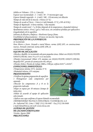 Sólidos en Volumen : 52% ± 1 (mezcla)
Espesor seco recomendado : 2 - 3 mils ( 50 - 75 micrones)por capa
Espesor húmedo requerido : 4 - 6 mils ( 100 - 150 micrones) sin dilución
Tiempo de vida útil de la mezcla : 8 horas (25 ºC)
Tiempo de secado al Tacto : 1 hora (a 4 mils húmedo, 25 ºC y 50% de H.R.)
Tiempo de Repintado : 6 horas mínimo, 7 días máximo.
Tiempo de curado total : 7 a 10 días (depende de la temperatura y humedad relativa)
Rendimiento teórico :38 m2 / gal a 2 mils secos, sin considerar perdidas por aplicación e
irregularidades de la superficie.
Solvente de dilución y limpieza : Disolvente Epoxy Chems.
Estabilidad al almacenamiento : 10 meses sin mezclar, bajo techo.
PREPARACIÓN DE LA SUPERFICIE:
Se recomienda:
Para Hierro o Acero: Arenado a metal blanco, norma SSPC-SP5, en construcciones
nuevas. Arenado comercial, norma SSPC-SP6, en
construcciones antiguas.
EQUIPO DE APLICACIÓN:
1Brocha o Rodillo: Se recomienda solo para pequeñas áreas. Diluir con DISOLVENTE
EPOXY CHEMS. entre 5% a 6 % si es necesario.
1Pistola Convencional: Diluir 12% máximo con DISOLVENTE EPOXY CHEMS.
Boquilla 070”, presión de atomización 40 a 60 psi.
1Pistola Airless: Presión de trabajo 2000 a 2500 psi, orificio 0.015” a 0.018”.
CONDICIONES AMBIENTALES:
1Temperatura mínima 10 ºC, máxima 35 ºC.
1Humedad relativa, 85% máximo.
PROCEDIMIENTO:
1Verificar la óptima preparación de superficie.
1 Homogenizar cada componentes por
separado.
1Mezclar los componentes A y B en la
proporción indicada.
1Dejar en reposo por 30 minutos (tiempo de
inducción).
1Diluir de acuerdo al equipo de aplicación
seleccionado.
1Aplicar una capa uniforme al espesor húmedo recomendado
IMPORTADORA TECNICA INDUSTRIAL Y COMERCIAL S.A.
Av. Industrial 765, Lima 1. Teléf. (511) 336-8407 - Fax (511) 336-8408
e-mail:chema@iticsa.com web: www.iticsa.com
SISTEMA DE GESTIÓN
DE CALIDAD CERTIFICADO
Versión: Agosto 2008
PRECAUCIONES:
 