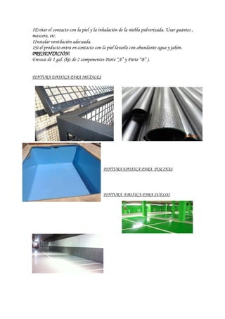 1Evitar el contacto con la piel y la inhalación de la niebla pulverizada. Usar guantes ,
mascara, etc.
1Instalar ventilación adecuada.
1Si el producto entra en contacto con la piel lavarla con abundante agua y jabón.
PRESENTACIÓN:
Envase de 1 gal. (kit de 2 componentes Parte “A” y Parte “B” ).
PINTURA EPOXICA PARA METALES
PINTURA EPOXICA PARA PISCINAS
PINTURA EPOXICA PARA SUELOS
 